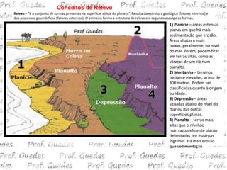 Conceitos de Relevo
Relevo – “é o conjunto de formas presentes na superfície sólida do planeta”. Resulta da estrutura geológica (fatores internos) e
dos processos geomórficos (fatores externos). O primeiro forma a estrutura do relevo e o segundo esculpe as formas.
                                                                                                      1) Planície – áreas extensas
                                                                                                      planas em que há mais
                                                                                                      sedimentação que erosão.
                                                                                                      Áreas chatas e mais
                                                                                                      baixas, geralmente, no nível
                                                                                                      do mar. Porém, podem ficar
                                                                                                      em terras altas, como as
                                                                                                      várzeas de um rio num
                                                                                                      planalto.
                                                                                                      2) Montanha – terrenos
                                                                                                      bastante elevados, acima de
                                                                                                      300 metros. Podem ser
                                                                                                      classificadas quanto à origem
                                                                                                      ou idade.
                                                                                                      3) Depressão – áreas
                                                                                                      situadas abaixo do nível do
                                                                                                      mar ou das outras
                                                                                                      superfícies planas.
                                                                                                      4) Planalto – terras mais
                                                                                                      altas que o nível do
                                                                                                      mar, razoavelmente planas
                                                                                                      delimitadas por escarpas
                                                                                                      íngrimes. Há mais erosão
                                                                                                      que sedimentação.
 