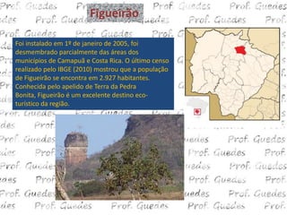 Figueirão

Foi instalado em 1º de janeiro de 2005, foi
desmembrado parcialmente das áreas dos
municípios de Camapuã e Costa Rica. O último censo
realizado pelo IBGE (2010) mostrou que a população
de Figueirão se encontra em 2.927 habitantes.
Conhecida pelo apelido de Terra da Pedra
Bonita, Figueirão é um excelente destino eco-
turístico da região.
 