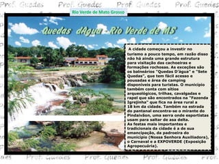 Rio Verde de Mato Grosso




                            A cidade começou a investir no
                           turismo a pouco tempo, em razão disso
                           não há ainda uma grande estrutura
                           para visitação das cachoeiras e
                           formações rochosas. As exceções são
                           os balneários "Quedas D’água" e "Sete
                           Quedas", que tem fácil acesso e
                           pousadas e área de camping
                           disponíveis para turistas. O município
                           também conta com sítios
                           arqueológicos, trilhas, cavalgadas e
                           rapel que são encontrados na "Fazenda
                           Igrejinha" que fica na área rural a
                           18 km da cidade. Também na estrada
                           do pantanal encontra-se o mirante do
                           Pindaivãon, uma serra onde esportistas
                           usam para saltar de asa delta.
                           As festas mais importantes e
                           tradicionais da cidade é a de sua
                           emancipação, da padroeira do
                           município (Nossa Senhora Auxiliadora),
                           o Carnaval e a EXPOVERDE (Exposição
                           Agropecuária).
 