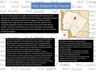 São Gabriel do Oeste

Por ser um polo agrícola na região com abundância de matéria prima,
destaca-se a produção de Ração Animal em virtude a sua grande produção
de farelo de soja e de sorgo além de forrageiras, Indústrias têxteis-
 Algodão, leite, frigoríficos de suínos, aves e bovinos, além de uma
crescente produção e sede de uma empresa que comercializa Bolsas,
Sapatos, Carteiras e Acessórios com o couro do Avestruz de produção
local,o que confere em um produto de alta qualidade e que atrai pessoas
de diversos lugares.



       Tendo como atividade base a produção do leite longa vida São Gabriel
       do Oeste. Contando com incentivos municipais e estaduais, a SAGA       São Gabriel do Oeste é o maior produtor
       Agroindustrial é a primeira indústria deste ramo no estado de Mato     de suínos e avestruzes do Estado de Mato Grosso
       Grosso do Sul. Fundada em setembro de 2002, a produção teve início     do Sul, produzindo mais de 120 mil leitões e 6 mil
       em Julho de 2003, trazendo como consequências inúmeros benefícios      cabeças de avestruz. Também é o maior produtor
       para o setor leiteiro, como melhores preços pago aos                   de soja do estado.
       produtores, geração de empregos diretos e indiretos, maiores           Na safra de 2010, o município foi o principal
       investimentos, aumento do rebanho e, conseqüentemente, reflexo no      produtor de sorgo, respondendo sozinho por
       comércio local e maiores recursos para o município. Também presente    quase 5% da produção nacional.
       no município a empresa frigorífica e abatedora de suínos Aurora S.A    Tendo na safra 2011/2012 se tornado o maior
       (Cooperativa Central do Oeste Catarinense) que tem uma Linha de        produtor brasileiro de sorgo com índices
       produção de hambúrgueres e cortes especiais de carne suína. Emprega    elevadíssimos de produção.
       diretamente 3100 pessoas da própria cidade e de municípios
       vizinhos, além de empregos indiretos de fornecedores.
 