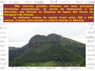 Não ocorrem grandes altitudes nas duas principais
formações montanhosas, as serras da Bodoquena e de
Maracaju, que formam os divisores de águas das bacias do
Paraguai e do Paraná.
      As altitudes médias do estado ficam entre 200 e 600
metros. O ponto mais elevado é o Morro Grande (1.065,4m)
 