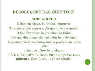 RESOLUÇÕES DAS QUESTÕES
                 SOBRADINHO
      O homem chega, já desfaz a natureza
 Tira gente, põe represa, diz que tudo vai mudar
      O São Francisco lá pra cima da Bahia
  Diz que dia menos dia vai subir bem devagar
E passo a passo vai cumprindo a profecia do beato
                        que
           dizia que o Sertão ia alagar.
SÁ E GUARABYRA. Disco Pirão de peixe com
     pimenta. Som Livre, 1977 (adaptado).
 