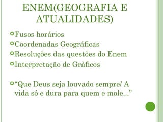 ENEM(GEOGRAFIA E
     ATUALIDADES)
 Fusos horários
 Coordenadas Geográficas
 Resoluções das questões do Enem
 Interpretação de Gráficos


 “Que Deus seja louvado sempre/ A
 vida só e dura para quem e mole...”
 