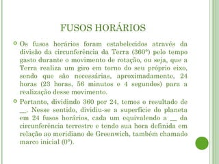 FUSOS HORÁRIOS
   Os fusos horários foram estabelecidos através da
    divisão da circunferência da Terra (360°) pelo tempo
    gasto durante o movimento de rotação, ou seja, que a
    Terra realiza um giro em torno do seu próprio eixo,
    sendo que são necessárias, aproximadamente, 24
    horas (23 horas, 56 minutos e 4 segundos) para a
    realização desse movimento.
   Portanto, dividindo 360 por 24, temos o resultado de
    __. Nesse sentido, dividiu-se a superfície do planeta
    em 24 fusos horários, cada um equivalendo a __ da
    circunferência terrestre e tendo sua hora definida em
    relação ao meridiano de Greenwich, também chamado
    marco inicial (0°).
 