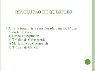 RESOLUÇÃO DE QUESTÕES



1-A linha imaginária considerada o marco 0° dos
  fusos horários é:
  a) Linha do Equador
  b) Trópico de Capricórnio
  c) Meridiano de Greenwich
  d) Trópico de Câncer
 