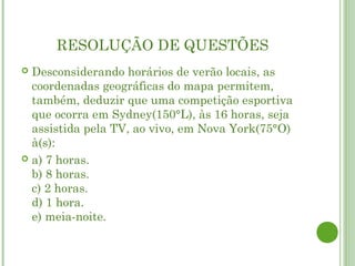 RESOLUÇÃO DE QUESTÕES
 Desconsiderando horários de verão locais, as
  coordenadas geográficas do mapa permitem,
  também, deduzir que uma competição esportiva
  que ocorra em Sydney(150°L), às 16 horas, seja
  assistida pela TV, ao vivo, em Nova York(75°O)
  à(s):
 a) 7 horas.
  b) 8 horas.
  c) 2 horas.
  d) 1 hora.
  e) meia-noite.
 