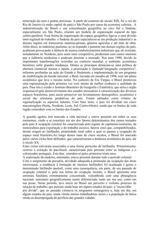 mineração do ouro e pedras preciosas. A partir do contexto do século XIX, foi a vez do
Rio de Janeiro (a então capital do país) e São Paulo por causa da economia cafeeira. A
industrialização do Brasil e sua concentração geográfica no eixo Sul e Sudeste,
especialmente em São Paulo, criaram um modelo de organização espacial do tipo
centro-periferia. Essa forma de organização do espaço geográfico liga-se a uma divisão
inter-regional do trabalho: o Sudeste do país especializou-se em produção industrial e as
demais regiões em fornecerem matérias-primas, gêneros agrícolas e até mão de obra.
Além disso, as indústrias paulistas, ao se expandir e penetrar nas demais regiões do país,
acabaram provocando a falência de muitos estabelecimentos industriais que ali existiam,
notadamente no Nordeste, pois eram mais competitiva, produziam com custos menores
que a indústria nordestina e puderam dominar o mercado. Nos anos 1990, devido às
importantes transformações ocorridas no contexto mundial, o ambiente econômico
brasileiro sofre grandes mudanças. Dentre as principais destacam-se uma política de
abertura comercial intensa e rápida, a priorização à chamada"integração competitiva",
reformas profundas na ação do Estado e finalmente a implementação de um programa
de estabilização da moeda nacional, o Real, iniciado em meados de 1994, com um plano
econômico que leva o mesmo nome. No contexto da Era Vargas, o Brasil promoveu
uma regionalização pela primeira vez com intuito de melhor conhecer a realidade do
país. Para isto é criado o Instituto Brasileiro de Geografia e Estatística, que seria o órgão
responsável pelo desenvolvimento dos estudos necessários à caracterização dos diversos
espaços brasileiros, para assim promover um levantamento demográfico, econômico e
social das estruturas produtivas do país. Foram adotados como critério de
regionalização os aspectos naturais. Com base nisto, o país foi dividido em cinco
macrorregiões (Norte, Nordeste, Leste, Sul, Centro-Oeste); sendo que os limites de cada
região coincidem com os limites dos Estados.
A questão agrária tem marcado a vida nacional e esteve presente em todos os seus
momentos, vindo a se constituir em um dos fatores determinantes dos rumos tomados
pelo país.A ocupação colonial foi caracterizada pelo regime de capitanias/sesmarias, da
monocultura para exportação e do trabalho escravo, fatores estes que, compatibilizados,
deram origem ao latifúndio, propriedade rural sobre a qual se pautou a ocupação do
espaço rural brasileiro.Ao longo destes mais de cinco séculos, o Brasil foi marcado
pelos vários ciclos bem definidos que caracterizaram a dinâmica econômica do país, até
o século XX.
Estes ciclos estiveram associados a uma forma particular de latifúndio. Primeiramente,
ocorreu a extração do pau-brasil, caracterizada pela permuta entre os indígenas e o
colonizador português. Esta fase estendeu-se pelos primeiros trinta anos.
A exploração da madeira, entretanto, esteve presente durante todo o período colonial.
Com o surgimento da pecuária, atividade adequada à promoção da ocupação das áreas
interioranas, a tendência à formação de imensos latifúndios foi acentuada e gerou o
denominado latifúndio pastoril, como uma consequência, em parte, de seu passado de
ocupação colonial e, pela sua forma de ocupação recente, o Brasil apresenta uma
estrutura fundiária extremamente concentrada, vislumbrada com uma abrangência
nacional, entretanto geograficamente muito diferenciada, tanto em seu uso, como em
sua posse. Nesse período, teve início no Brasil um perverso e violento processo de
relação de trabalho, que persiste ainda hoje em alguns estados do país: a “escravidão
por dívida”, que no passado vitimava os imigrantes estrangeiros e, hoje em dia, em
alguns estados do país, ainda vitima muitos trabalhadores rurais e a população de baixa
renda ou desempregada da periferia das grandes cidades.
 