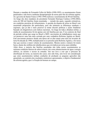 Durante o mandato de Fernando Collor de Mello (1990-1992), os assentamentos foram
paralisados e não houve nenhuma desapropriação de terras para fins de reforma agrária.
Já o governo de Itamar Franco (1992-1994) realizou o assentamento de 80 mil famílias.
Ao longo dos dois mandatos do presidente Fernando Henrique Cardoso (1994-2002),
cerca de 500 mil famílias foram assentadas — metade das quais, segundo estimativas,
em condições precárias de infraestrutura. A questão da disputa de terras no Brasil vem
assumindo proporções tão particulares, pois são inúmeras as diferenças estaduais e
regionais, que já não é mais possível se tentar discutir políticas e ações fundiárias
baseado em diagnósticos com índices nacionais. Ao longo de toda a ditadura militar, a
média de assentamentos foi de apenas seis mil famílias por ano. É no contexto do final
do período militar que surge no Brasil o MST, movimento de trabalhadores rurais que
vai promover uma luta mais acirrada por uma verdadeira Reforma Agrária no Brasil.
Este movimento promove desde esta época até os dias atuais uma série de invasões de
terra.Na década de 1990, multiplicaram-se as pressões pela Reforma Agrária, e foi nessa
fase que ocorreu o maior volume de assentamentos. Mesmo assim o número foi muito
baixo, diante dos milhões de trabalha-dores que reivindicavam terras para trabalhar.
Além disso, a maioria das famílias assentadas não tinha nestes assentamentos as
mínimas condições básicas de sobrevivência, tais como abastecimento de água e energia
elétrica, ou mesmo o acesso às estradas. Isto nos leva a crer que o processo de
distribuição de terras, na maioria dos casos, tem sido feita, sem levar em consideração
que estes assentamentos tenham condições de produção ao pequeno agricultor não
garantindo, ao contrário dos resultados estatísticos apresentados, o objetivo fundamental
da reforma agrária, que é a fixação do homem no campo.
 