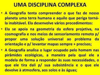 UMA DISCIPLINA COMPLEXA
• A Geografia tenta compreender o que faz de nosso
  planeta uma terra humana e aquilo que periga torná-
  la inabitável. Ela desenvolve vários procedimentos:
• Ela se apoia na geometria da esfera projetiva, na
  cosmografia e nos meios de sensoriamento remoto p/
  propor uma solução universal ao problema da
  orientação e p/ levantar mapas sempre + precisos;
• A Geografia analisa o lugar ocupado pelo homem nas
  pirâmides ecológicas, a maneira pela qual ele a
  modela de forma a responder às suas necessidades, o
  que ele tira dali p/ sua subsistência e o que ele
  devolve à atmosfera, aos solos e às águas;
 