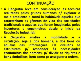 CONTINUAÇÃO
• A Geografia leva em consideração as técnicas
  realizadas pelos grupos humanos p/ explorar o
  meio ambiente e torná-lo habitável: aquelas que
  caracterizam os gêneros de vida das sociedades
  tradicionais e aquelas que foram imaginadas pelos
  inventores e engenheiros desde o início da
  Revolução Industrial;
• A Geografia analisa a mobilidade e a
  circulação, seja a dos homens, a dos bens ou
  aquelas das informações. Os circuitos se
  estruturam p/ responder às necessidades
  econômicas dos homens, p/ dividir as riquezas e
  bens simbólicos, bem como p/ assegurar a ordem.
 