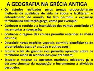 A GEOGRAFIA NA GRÉCIA ANTIGA
• Os estudos realizados pelos gregos proporcionaram
  melhoria da qualidade de vida na época e facilitaram o
  entendimento do mundo. Tal fato permitiu a expansão
  territorial da civilização grega, como por exemplo:
• Conhecer o sentido e a intensidade dos ventos contribuiu p/
  incrementar a navegação;
• Conhecer o regime das chuvas permitiu entender as cheias
  dos rios;
• Descobrir novas espécies vegetais permitiu beneficiar-se de
  propriedades úteis p/ a saúde e outros usos;
• Estudar a foz de grandes rios permitiu aprender sobre os
  territórios ainda desconhecidos que drenavam;
• Estudar e mapear as correntes marinhas colaborou p/ o
  desenvolvimento da navegação e incrementou a atividade
  pesqueira.
 