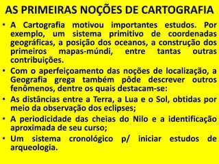 AS PRIMEIRAS NOÇÕES DE CARTOGRAFIA
• A Cartografia motivou importantes estudos. Por
  exemplo, um sistema primitivo de coordenadas
  geográficas, a posição dos oceanos, a construção dos
  primeiros mapas-múndi, entre tantas outras
  contribuições.
• Com o aperfeiçoamento das noções de localização, a
  Geografia grega também pôde descrever outros
  fenômenos, dentre os quais destacam-se:
• As distâncias entre a Terra, a Lua e o Sol, obtidas por
  meio da observação dos eclipses;
• A periodicidade das cheias do Nilo e a identificação
  aproximada de seu curso;
• Um sistema cronológico p/ iniciar estudos de
  arqueologia.
 