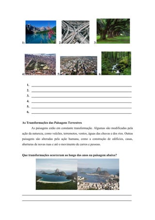 1: 2: 3:
4: 5: 6:
1. ________________________________________________________________
2. ________________________________________________________________
3. ________________________________________________________________
4. ________________________________________________________________
5. ________________________________________________________________
6. ________________________________________________________________
As Transformações das Paisagens Terrestres
As paisagens estão em constante transformação. Algumas são modificadas pela
ação da natureza, como vulcões, terremotos, ventos, águas das chuvas e dos rios. Outras
paisagens são alteradas pela ação humana, como a construção de edifícios, casas,
aberturas de novas ruas e até o movimento de carros e pessoas.
Que transformações ocorreram ao longo dos anos na paisagem abaixo?
______________________________________________________________________
______________________________________________________________________
 