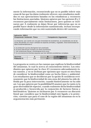 45 
ANÁLISIS DE RESULTADOS DE 
LAS PRUEBAS DE ESTADO 
mente la información, reconociendo que no es posible inferir más 
cosas de las que los datos realmente ofrecen; son estudiantes medi-dos 
en sus apreciaciones basadas en las estadísticas y reconocen 
las limitaciones asociadas. Quienes optaron por las opciones B y C 
reconocen parcialmente estas limitaciones, pero quienes se incli-naron 
por A realmente se dejan llevar por inferencias que no es 
posible hacer desde la información suministrada, incluso incorpo-rando 
información que no está sustentada dentro del contexto. 
La pregunta se centra en las razones que explican la biodiversidad 
del amazonas, lo cual la acerca al conocimiento teórico. Los estu-diantes 
que optaron por la clave (C) reconocen adecuadamente és-tas 
razones, y no se inclinan por opciones que vayan en otra línea 
de considerar la biodiversidad como un hecho físico y ambiental. 
Los estudiantes que se decidieron por la opción B consideran erró-neamente 
que la biodiversidad de esta zona del planeta ha sido de-finida 
por la poca intervención, cuando históricamente no ha sido 
así. Los que optaron por la posibilidad D asumen que la razón es la 
gran diversidad de especies, cuando realmente dicha biodiversidad 
es producida y favorecida por la conjunción de factores físicos y 
bioclimáticos. Quienes se inclinaron por A reconocen un discurso 
lineal que considera que la biodiversidad está ligada a la protec-ción, 
cuestión que para el caso de la región del amazonas no es la 
argumentación más pertinente. 
 