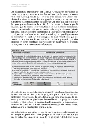 52 
ANÁLISIS DE RESULTADOS DE 
LAS PRUEBAS DE ESTADO 
Los estudiantes que optaron por la clave (C) lograron identificar la 
razón más sólida para explicar las evidencias de asentamientos 
humanos sumergidos, lo cual implica que poseen una visión am-plia 
de los vínculos entre los vestigios humanos y las variaciones 
climáticas planetarias; estos estudiantes van más allá del referente 
de cajón que se denota en la opción A. Los que se inclinaron por B 
asumen que la razón está vinculada con las menazas naturales, 
pero en este caso la relación no es acertada ya que el factor princi-pal 
no fue el hundimiento del terreno. Y los que se inclinaron por D 
consideraron erróneamente que los naufragios, que lógicamente 
se presentaron, explican los vestigios, lo cual manifiesta que no 
tienen clara la noción de asentamiento humano y todo lo que ello 
implica; en otras palabras, los restos de un naufragio no pueden 
catalogarse como asentamiento humano. 
El contexto que se maneja en esta situación involucra la aplicación 
de las ciencias sociales y de la geografía para tratar de atender 
problemas concretos de la sociedad, en este caso asociados a la po-breza 
y el hambre en países no desarrollados. La pregunta es de 
carácter critico-reflexivo, aunque implica manejar algunos aspec-tos 
teóricos, como los relativos al concepto de seguridad alimentaria, 
autoconsumo y producción comunitaria. 
Los estudiantes que optaron por la clave (A) reconocieron que la 
estrategia propuesta es viable porque va al meollo del asunto, ya 
que la solución está en la línea de no depender del dinero para 
 