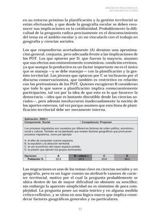 55 
ANÁLISIS DE RESULTADOS DE 
LAS PRUEBAS DE ESTADO 
en su entorno próximo la planificación y la gestión territorial se 
están efectuando, y que desde la geografía escolar se deben reco-nocer 
sus implicaciones en la cotidianidad. Probablemente la difi-cultad 
de la pregunta radica precisamente en el desconocimiento 
del tema en el ámbito escolar y en no vincularlo con el trabajo en 
geografía y ciencias sociales. 
Los que respondieron acertadamente (A) denotan una aproxima-ción 
general, conjunta, pero adecuada frente a las implicaciones de 
los POT. Los que optaron por D, que fueron la mayoría, asumen 
que sus efectos son eminentemente económicos, condición errónea, 
ya que aunque lo productivo es un factor importante no es el único 
que se maneja —y se debe manejar— con la planificación y la ges-tión 
territorial. Los jóvenes que optaron por C se inclinaron por el 
discurso conservacionista, que también es restrictivo en relación 
con las pretensiones de los POT. Quienes escogieron B consideran 
que todo lo que suene a planificación implica consecuentemente 
participación, tal vez por la idea de que esto es lo que favorece la 
democracia —idea que es bastante discutible desde las ciencias so-ciales—, 
pero además involucraron inadecuadamente la noción de 
los aportes externos, tal vez porque asumen que esta línea de plani-ficación 
territorial debe ser meramente interna. 
Las migraciones es uno de los temas clave en ciencias sociales y en 
geografía, pero es un lugar común no atribuirle razones de carác-ter 
territorial, motivo por el cual la pregunta probablemente se 
ubica dentro de las de mayor dificultad no obstante su sencillez; 
sin embargo la aparente simplicidad no es sinónimo de poca com-plejidad. 
La pregunta posee un matiz teórico y en alguna medida 
crítico-reflexivo, y se sitúa en una lógica macro que implica consi-derar 
factores geográficos generales y no particulares. 
 