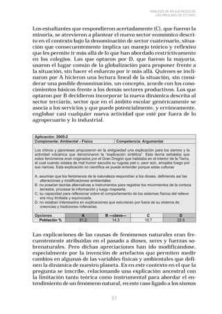 57 
ANÁLISIS DE RESULTADOS DE 
LAS PRUEBAS DE ESTADO 
Los estudiantes que respondieron acertadamente (C), que fueron la 
minoría, se atrevieron a plantear el nuevo sector económico descri-to 
en el contexto bajo la denominación de sector cuaternario, situa-ción 
que consecuentemente implica un manejo teórico y reflexivo 
que les permite ir más allá de lo que han abordado restrictivamente 
en los colegios. Los que optaron por D, que fueron la mayoría, 
usaron el lugar común de la globalización para proponer frente a 
la situación, sin hacer el esfuerzo por ir más allá. Quienes se incli-naron 
por A hicieron una lectura lineal de la situación, sin consi-derar 
una posible denominación, un concepto, acorde con los cono-cimientos 
básicos frente a los demás sectores productivos. Los que 
optaron por B decidieron incorporar la nueva dinámica descrita al 
sector terciario, sector que en el ámbito escolar genéricamente se 
asocia a los servicios y que puede potencialmente, y erróneamente, 
englobar casi cualquier nueva actividad que esté por fuera de lo 
agropecuario y lo industrial. 
Las explicaciones de las causas de fenómenos naturales eran fre-cuentemente 
atribuidas en el pasado a dioses, seres y fuerzas so-brenaturales. 
Pero dichas apreciaciones han ido modificándose, 
especialmente por la invención de artefactos que permiten medir 
cambios en algunas de las variables físicas y ambientales que defi-nen 
la dinámica de nuestro planeta. Es en este contexto en el que la 
pregunta se inscribe, relacionando una explicación ancestral con 
la limitación tanto teórica como instrumental para abordar el en-tendimiento 
de un fenómeno natural, en este caso ligado a los sismos 
 