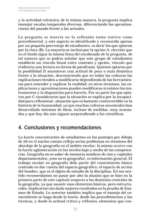 58 
ANÁLISIS DE RESULTADOS DE 
LAS PRUEBAS DE ESTADO 
y la actividad volcánica; de la misma manera, la pregunta implica 
manejar escalas temporales diversas, diferenciando las aproxima-ciones 
del pasado frente a las actuales. 
La pregunta se inserta en la reflexión tanto teórica como 
procedimental, y este aspecto es identificado y reconocido apenas 
por un pequeño porcentaje de estudiantes, es decir los que optaron 
por la clave (B). La mayoría se inclinó por la opción A, elección que 
en el fondo sigue la misma línea del encabezado de la pregunta, de 
tal manera que se podría señalar que este grupo de estudiantes 
estableció un vínculo lineal entre contexto y opción, vinculo que 
evidencia una lectura en forma de paráfrasis. Quienes optaron por 
la posibilidad D asumieron una actitud de poca o nula dinámica 
frente a la situación, desconociendo que en todas las culturas las 
explicaciones tienden a modificarse dependiendo de las herramien-tas 
para entender y explicar la realidad; en otros términos, las ex-plicaciones 
y aproximaciones pueden modificarse si existen los ins-trumentos 
y la disposición para hacerlo. Por su parte los que opta-ron 
por C consideraron que la situación se explica por la incapaci-dad 
para reflexionar, situación que es bastante controvertible en la 
historia de la humanidad, ya que muchas culturas ancestrales han 
desarrollado sistemas de ideas, incluso de medidas, muy avanza-dos 
y que hoy día aún siguen sorprendiendo a los científicos. 
4. Conclusiones y recomendaciones 
La fuerte concentración de estudiantes en los puntajes por debajo 
de 50 en el núcleo común refleja serios problemas en términos del 
abordaje de la geografía en el ámbito escolar; lo mismo ocurre con 
la fuerte aglomeración en los niveles bajo y medio de las competen-cias. 
Geografía no es saber de memoria nombres de ríos y capitales 
departamentales; ¡esto no es geografía!, es información general. El 
trabajo escolar en geografía debe partir del conocimiento básico 
centrado en dar cuenta del espacio geográfico, el espacio de acción 
del hombre, que es el objeto de estudio de la disciplina. En ese sen-tido 
recomendamos no pasar por alto la alusión que se hizo en la 
primera parte de este capítulo respecto a los dominios centrales de 
la geografía, ya que asumir esos elementos básicos, pero estructu-rales, 
implicarían sin duda mejores resultados en la prueba de Exa-men 
de Estado. Lo anterior también implica que el manejo del co-nocimiento 
se haga desde la teoría, desde los procedimientos y las 
técnicas, y desde la actitud crítica y reflexiva, elementos que con- 
 