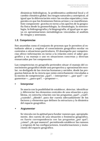 37 
ANÁLISIS DE RESULTADOS DE 
LAS PRUEBAS DE ESTADO 
dinámicas hidrológicas, la problemática ambiental local y el 
cambio climático global, los riesgos naturales y antrópicos, al 
igual que la diferenciación entre las escalas espaciales y tem-porales 
en que los fenómenos físicos actúan y se manifiestan. 
Este componente gravita en torno a los aportes de la geogra-fía 
física desde la geomorfología, la climatología, la meteoro-logía, 
la hidrogeografía y la biogeografía, al igual que se apo-ya 
en aproximaciones metodológicas vinculadas al análisis 
de riesgos y amenazas. 
1.2. Competencias 
Son asumidas como el conjunto de procesos que le permiten al es-tudiante 
ubicar y emplear el conocimiento geográfico escolar en 
contextos o situaciones particulares. El desempeño por competen-cias 
ofrece información en torno a la relación entre el saber geo-gráfico 
y su manejo o uso en situaciones concretas y diversas 
enmarcadas por los componentes. 
Las competencias en geografía pretenden situar el manejo del co-nocimiento 
geográfico desde una perspectiva y aproximación esco-lar, 
no desligado de las ciencias humanas y sociales, desde las pre-guntas 
básicas de la ciencia que están estrechamente vinculadas a 
la noción de competencias: ¿qué?, —interpretar—, ¿por qué? —ar-gumentar—, 
¿para qué?, —proponer—. 
•••• Interpretar 
Se asocia con la posibilidad de establecer, detectar, identificar 
y diferenciar los elementos centrales de una situación o pro-blema, 
en estrecha relación con las preguntas ¿qué?, ¿cuál?, 
¿cuándo?, ¿dónde?, para dar cuenta adecuadamente de los 
factores y elementos que definen la estructura y la dinámica 
del espacio geográfico. 
•••• Argumentar 
Se vincula con la aptitud para fundar razones que, apropiada-mente, 
den cuenta de una situación o fenómeno geográfico, 
en fuerte correspondencia con las preguntas ¿por qué?, 
¿cómo?, ¿de qué manera?, permitiendo establecer las razones 
y orígenes de las configuraciones, transformaciones y muta-ciones 
del espacio geográfico. 
 