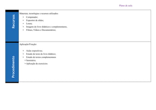 Plano de aula
Materiais, tecnologias e recursos utilizados:
• Computador;
• Expositor de slides;
• Lousa;
• Imagens do livro didáticos e complementares;
• Filmes, Vídeos e Documentários;
Aplicação/Fixação:
• Aulas expositivas;
• Estudo de texto do livro didático;
• Estudo de textos complementares
• Seminário;
• Aplicação de exercícios.
 