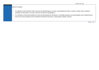 Plano de aula
Síntese/Avaliação:
• A avaliação ocorrerá durante todo o processo de aprendizagem, visto que, a participação de todos os alunos e alunas serão somadas e
avaliadas nas discussões e em todo o decorrer do percurso pedagógico;
• As avaliações acontecerão também por meio de apresentação de seminários e atividades propostas, por participação oral e finalmente por
meio de um teste/avaliação escrita contendo 05 questões discursivas, cada questão valendo 2 pontos.
Página 3 de 3
 