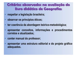 Critérios observados na avaliação do
livro didático de Geografia:
 respeitar a legislação brasileira;
 observar os princípios éticos;
 ter coerência da abordagem teórico-metodológica;
 apresentar conceitos, informações e procedimentos
corretos e atualizados;
 conter manual do professor;
 apresentar uma estrutura editorial e do projeto gráfico
adequados.
 