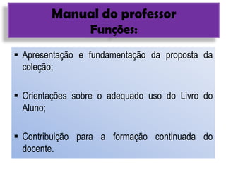 Manual do professor
Funções:
 Apresentação e fundamentação da proposta da
coleção;
 Orientações sobre o adequado uso do Livro do
Aluno;
 Contribuição para a formação continuada do
docente.
 