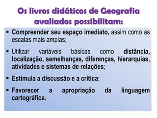 Os livros didáticos de Geografia
avaliados possibilitam:
 Compreender seu espaço imediato, assim como as
escalas mais amplas;
 Utilizar variáveis básicas como distância,
localização, semelhanças, diferenças, hierarquias,
atividades e sistemas de relações;
 Estimula a discussão e a crítica;
 Favorecer a apropriação da linguagem
cartográfica.
 