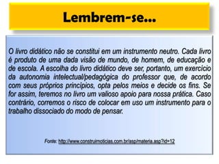Lembrem-se...
O livro didático não se constitui em um instrumento neutro. Cada livro
é produto de uma dada visão de mundo, de homem, de educação e
de escola. A escolha do livro didático deve ser, portanto, um exercício
da autonomia intelectual/pedagógica do professor que, de acordo
com seus próprios princípios, opta pelos meios e decide os fins. Se
for assim, teremos no livro um valioso apoio para nossa prática. Caso
contrário, corremos o risco de colocar em uso um instrumento para o
trabalho dissociado do modo de pensar.
Fonte: http://www.construirnoticias.com.br/asp/materia.asp?id=12
 