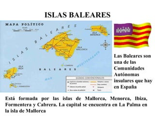 ISLAS BALEARES
Las Baleares son
una de las
Comunidades
Autónomas
insulares que hay
en España
Está formada por las islas de Mallorca, Menorca, Ibiza,
Formentera y Cabrera. La capital se encuentra en La Palma en
la isla de Mallorca
 
