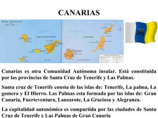 CANARIAS
Canarias es otra Comunidad Autónoma insular. Está constituida
por las provincias de Santa Cruz de Tenerife y Las Palmas.
Santa cruz de Tenerife consta de las islas de: Tenerife, La palma, La
gomera y El Hierro. Las Palmas esta formada por las islas de: Gran
Canaria, Fuerteventura, Lanzarote, La Graciosa y Alegranza.
La capitalidad autonómica es compartida por las ciudades de Santa
Cruz de Tenerife y Las Palmas de Gran Canaria
 