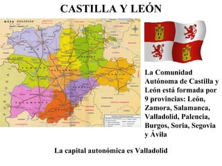 CASTILLA Y LEÓN
La Comunidad
Autónoma de Castilla y
León está formada por
9 provincias: León,
Zamora, Salamanca,
Valladolid, Palencia,
Burgos, Soria, Segovia
y Ávila
La capital autonómica es Valladolid
 
