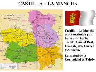 CASTILLA – LA MANCHA
Castilla – La Mancha
esta constituida por
las provincias de:
Toledo, Ciudad Real,
Guadalajara, Cuenca
y Albacete.
La capital de la
Comunidad es Toledo
 