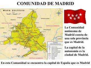 COMUNIDAD DE MADRID
La Comunidad
autónoma de
Madrid consta de
una sola provincia
que es Madrid.
La capital de la
autonomía es la
ciudad de Madrid.
En esta Comunidad se encuentra la capital de España que es Madrid
 