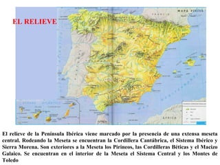 El relieve de la Península Ibérica viene marcado por la presencia de una extensa meseta
central. Rodeando la Meseta se encuentran la Cordillera Cantábrica, el Sistema Ibérico y
Sierra Morena. Son exteriores a la Meseta los Pirineos, las Cordilleras Béticas y el Macizo
Galaico. Se encuentran en el interior de la Meseta el Sistema Central y los Montes de
Toledo
EL RELIEVE
 