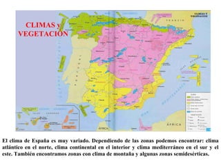 El clima de España es muy variado. Dependiendo de las zonas podemos encontrar: clima
atlántico en el norte, clima continental en el interior y clima mediterráneo en el sur y el
este. También encontramos zonas con clima de montaña y algunas zonas semidesérticas.
CLIMAS y
VEGETACIÓN
 