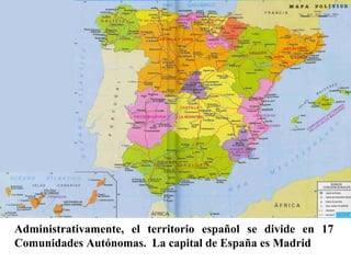 Administrativamente, el territorio español se divide en 17
Comunidades Autónomas. La capital de España es Madrid
 