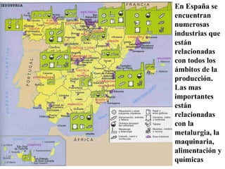 En España se
encuentran
numerosas
industrias que
están
relacionadas
con todos los
ámbitos de la
producción.
Las mas
importantes
están
relacionadas
con la
metalurgia, la
maquinaria,
alimentación y
químicas
 