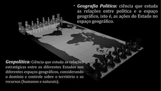 • Geografia Política: ciência que estuda
as relações entre política e o espaço
geográfico, isto é, as ações do Estado no
espaço geográfico.
Geopolítica: Ciência que estuda as relações
estratégicas entre os diferentes Estados nos
diferentes espaços geográficos, considerando
o domínio e controle sobre o território e os
recursos (humanos e naturais).
 