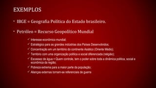 EXEMPLOS
• IBGE = Geografia Política do Estado brasileiro.
• Petróleo = Recurso Geopolítico Mundial
 Interesse econômico mundial;
 Estratégico para as grandes indústrias dos Países Desenvolvidos;
 Concentração em um território do continente Asiático (Oriente Médio);
 Território com uma organização política e social diferenciada (religião);
 Escassez de água = Quem controle, tem o poder sobre toda a dinâmica politica, social e
econômica da região;
 Pobreza extrema para a maior parte da população;
 Alianças externas tornam-se referenciais de guerra
 