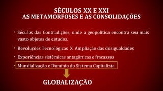 SÉCULOS XX E XXI
AS METAMORFOSES E AS CONSOLIDAÇÕES
• Séculos das Contradições, onde a geopolítica encontra seu mais
vasto objetos de estudos.
• Revoluções Tecnológicas X Ampliação das desigualdades
• Experiências sistêmicas antagônicas e fracassos
• Mundialização e Domínio do Sistema Capitalista
GLOBALIZAÇÃO
 