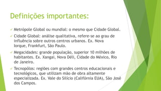 Definições importantes:
 Metrópole Global ou mundial: o mesmo que Cidade Global.
 Cidade Global: análise qualitativa, refere-se ao grau de
influência sobre outros centros urbanos. Ex. Nova
Iorque, Frankfurt, São Paulo.
 Megacidades: grande população, superior 10 milhões de
habitantes. Ex. Xangai, Nova Déli, Cidade do México, Rio
de Janeiro.
 Tecnopólos: regiões com grandes centros educacionais e
tecnológicos, que utilizam mão de obra altamente
especializada. Ex. Vale do Silício (Califórnia EUA), São José
dos Campos.
 