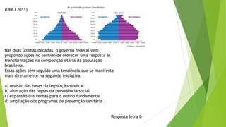 (UERJ 2011)
Nas duas últimas décadas, o governo federal vem
propondo ações no sentido de oferecer uma resposta às
transformações na composição etária da população
brasileira.
Essas ações têm seguido uma tendência que se manifesta
mais diretamente na seguinte iniciativa:
a) revisão das bases da legislação sindical
b) alteração das regras da previdência social
c) expansão das verbas para o ensino fundamental
d) ampliação dos programas de prevenção sanitária
Resposta letra b
 