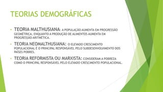 TEORIAS DEMOGRÁFICAS
• TEORIA MALTHUSIANA: A POPULAÇÃO AUMENTA EM PROGRESSÃO
GEOMÉTRICA, ENQUANTO A PRODUÇÃO DE ALIMENTOS AUMENTA EM
PROGRESSÃO ARITMÉTICA.
• TEORIA NEOMALTHUSIANA: O ELEVADO CRESCIMENTO
POPULACIONAL É O PRINCIPAL RESPONSÁVEL PELO SUBDESENVOLVIMENTO DOS
PAÍSES POBRES.
• TEORIA REFORMISTA OU MARXISTA: CONSIDERAM A POBREZA
COMO O PRINCIPAL RESPONSÁVEL PELO ELEVADO CRESCIMENTO POPULACIONAL.
 