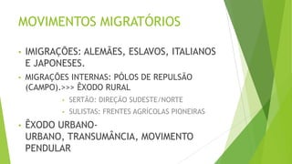 MOVIMENTOS MIGRATÓRIOS
• IMIGRAÇÕES: ALEMÃES, ESLAVOS, ITALIANOS
E JAPONESES.
• MIGRAÇÕES INTERNAS: PÓLOS DE REPULSÃO
(CAMPO).>>> ÊXODO RURAL
• SERTÃO: DIREÇÃO SUDESTE/NORTE
• SULISTAS: FRENTES AGRÍCOLAS PIONEIRAS
• ÊXODO URBANO-
URBANO, TRANSUMÂNCIA, MOVIMENTO
PENDULAR
 