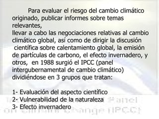 Para evaluar el riesgo del cambio climático originado, publicar informes sobre temas relevantes,  llevar a cabo las negociaciones relativas al cambio climático global, así como de dirigir la discusión científica sobre calentamiento global, la emisión de partículas de carbono, el efecto invernadero, y otros,  en 1988 surgió el IPCC (panel intergubernamental de cambio climático)  dividiéndose en 3 grupos que tratan: 1- Evaluación del aspecto científico 2- Vulnerabilidad de la naturaleza 3- Efecto invernadero 