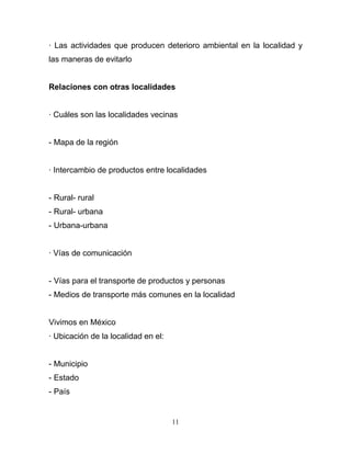 · Las actividades que producen deterioro ambiental en la localidad y
las maneras de evitarlo


Relaciones con otras localidades


· Cuáles son las localidades vecinas


- Mapa de la región


· Intercambio de productos entre localidades


- Rural- rural
- Rural- urbana
- Urbana-urbana


· Vías de comunicación


- Vías para el transporte de productos y personas
- Medios de transporte más comunes en la localidad


Vivimos en México
· Ubicación de la localidad en el:


- Municipio
- Estado
- País


                                     11
 