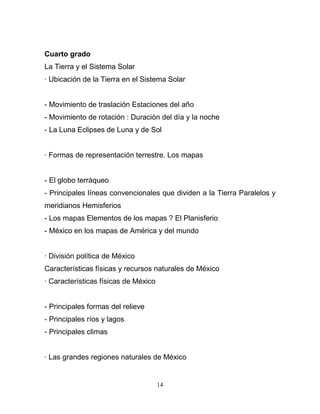 Cuarto grado
La Tierra y el Sistema Solar
· Ubicación de la Tierra en el Sistema Solar


- Movimiento de traslación Estaciones del año
- Movimiento de rotación : Duración del día y la noche
- La Luna Eclipses de Luna y de Sol


· Formas de representación terrestre. Los mapas


- El globo terráqueo
- Principales líneas convencionales que dividen a la Tierra Paralelos y
meridianos Hemisferios
- Los mapas Elementos de los mapas ? El Planisferio
- México en los mapas de América y del mundo


· División política de México
Características físicas y recursos naturales de México
· Características físicas de México


- Principales formas del relieve
- Principales ríos y lagos
- Principales climas


· Las grandes regiones naturales de México


                                      14
 