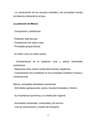 · La conservación de los recursos naturales y las principales fuentes
de deterioro ambiental en el país


La población de México


· Composición y distribución


- Población total del país
- Composición por edad y sexo
- Principales grupos étnicos


· El medio rural y el medio urbano


- Características de la población rural y urbana Actividades
económicas
- Relaciones entre ambos medios Movimientos migratorios
- Concentración de la población en las principales ciudades? Causas y
consecuencias


México: principales actividades económicas
· Actividades agropecuarias, pesca, recursos forestales y minería


- Su importancia económica y su distribución regional


· Actividades industriales, comerciales y de servicio
· Vías de comunicación y medios de transporte


                                     15
 