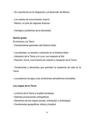 - Su importancia en la integración y el desarrollo de México


· Los medios de comunicación masiva
· México: un país de regiones diversas


- Ventajas y problemas de la diversidad


Quinto grado
El Universo y la Tierra
· Características generales del Sistema Solar


- Los planetas, su tamaño y ubicación en el Sistema Solar
- Ubicación de la Tierra y la Luna, con respecto al Sol
- Posición, forma, movimientos de rotación y traslación de la Tierra


· Condiciones y elementos que permiten la existencia de vida en la
Tierra


- La presencia de agua y las condiciones atmosféricas favorables


Los mapas de la Tierra


- La forma de la Tierra y el globo terráqueo
- Distintas proyecciones cartográficas
- Elementos de los mapas (escala, orientación y simbología)
- Coordenadas geográficas: latitud y longitud


                                   16
 